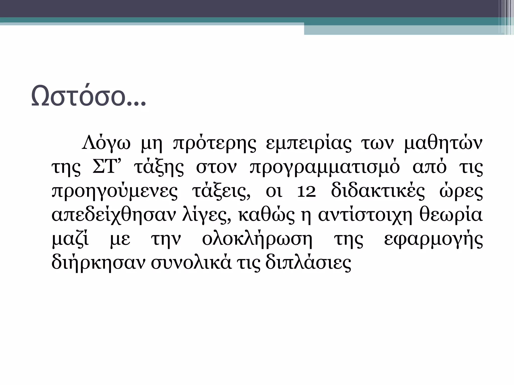Ωστόσο…
Λόγω μη πρότερης εμπειρίας των μαθητών
της ΣΤ’ τάξης στον προγραμματισμό από τις
προηγούμενες τάξεις, οι 12 διδακτικές ώρες
απεδείχθησαν λίγες, καθώς η αντίστοιχη θεωρία
μαζί με την ολοκλήρωση της εφαρμογής
διήρκησαν συνολικά τις διπλάσιες
 
