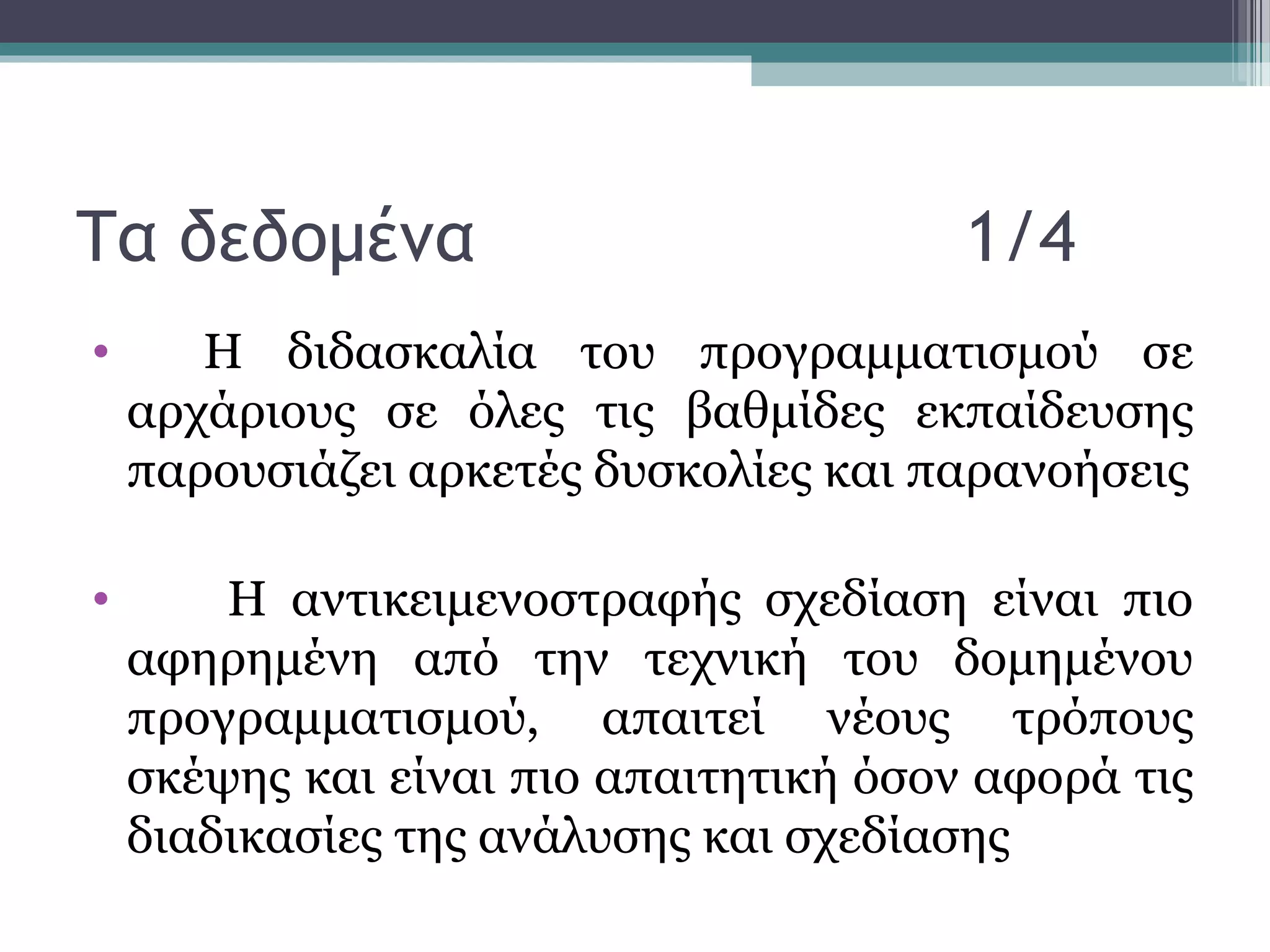 Τα δεδομένα 1/4
• Η διδασκαλία του προγραμματισμού σε
αρχάριους σε όλες τις βαθμίδες εκπαίδευσης
παρουσιάζει αρκετές δυσκολίες και παρανοήσεις
• Η αντικειμενοστραφής σχεδίαση είναι πιο
αφηρημένη από την τεχνική του δομημένου
προγραμματισμού, απαιτεί νέους τρόπους
σκέψης και είναι πιο απαιτητική όσον αφορά τις
διαδικασίες της ανάλυσης και σχεδίασης
 