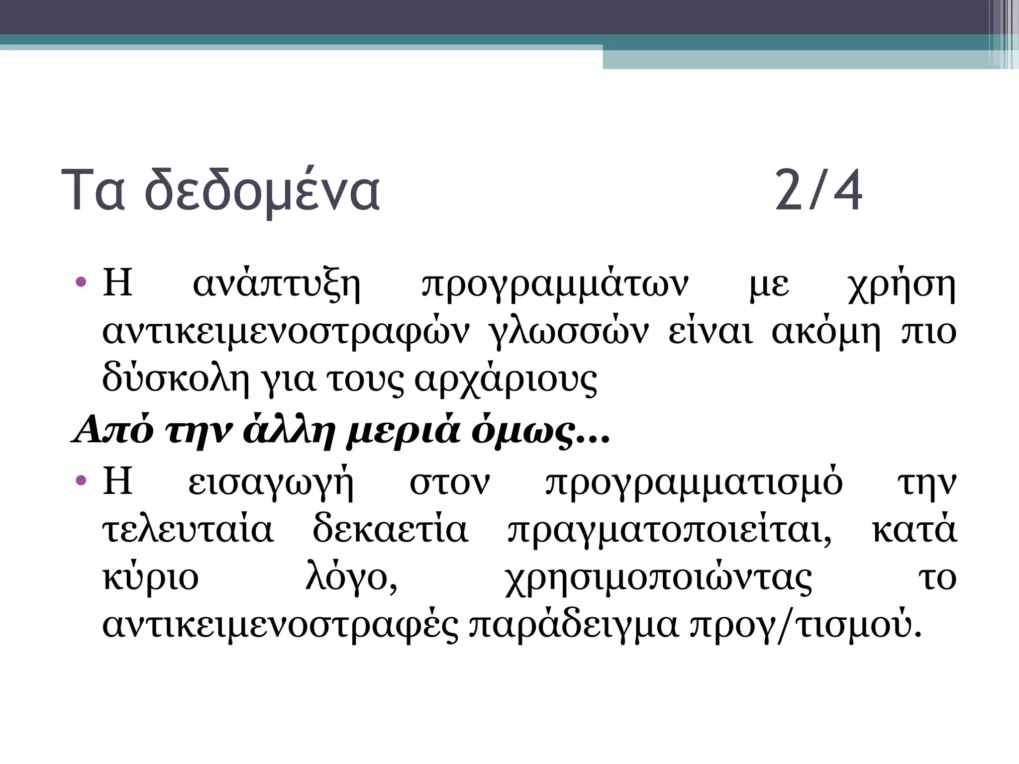 Τα δεδομένα 2/4
• Η ανάπτυξη προγραμμάτων με χρήση
αντικειμενοστραφών γλωσσών είναι ακόμη πιο
δύσκολη για τους αρχάριους
Από την άλλη μεριά όμως…
• Η εισαγωγή στον προγραμματισμό την
τελευταία δεκαετία πραγματοποιείται, κατά
κύριο λόγο, χρησιμοποιώντας το
αντικειμενοστραφές παράδειγμα προγ/τισμού.
 