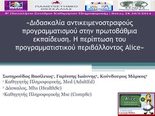 «Διδασκαλία αντικειμενοστραφούς
προγραμματισμού στην πρωτοβάθμια
εκπαίδευση. Η περίπτωση του
προγραμματιστικού περιβάλλοντος Alice»
Σωτηρούδας Βασίλειος1
, Γαρίτσης Ιωάννης2
, Κούνδουρος Μάρκος2
1
Καθηγητής Πληροφορικής, Med (AdultEd)
2
Δάσκαλος, Mhs (HealthSc)
3
Καθηγητής Πληροφορικής Msc (CompSc)
 