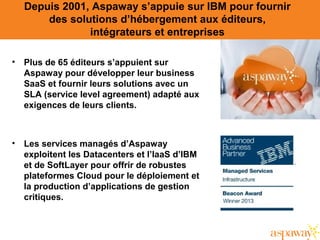 Depuis 2001, Aspaway s’appuie sur IBM pour fournir
des solutions d’hébergement aux éditeurs,
intégrateurs et entreprises
• Plus de 65 éditeurs s’appuient sur
Aspaway pour développer leur business
SaaS et fournir leurs solutions avec un
SLA (service level agreement) adapté aux
exigences de leurs clients.
• Les services managés d’Aspaway
exploitent les Datacenters et l’IaaS d’IBM
et de SoftLayer pour offrir de robustes
plateformes Cloud pour le déploiement et
la production d’applications de gestion
critiques.
 