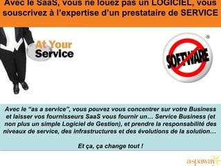 Avec le SaaS, vous ne louez pas un LOGICIEL, vous
souscrivez à l’expertise d’un prestataire de SERVICE
Avec le “as a service”, vous pouvez vous concentrer sur votre Business
et laisser vos fournisseurs SaaS vous fournir un… Service Business (et
non plus un simple Logiciel de Gestion), et prendre la responsabilité des
niveaux de service, des infrastructures et des évolutions de la solution…
Et ça, ça change tout !
Avec le “as a service”, vous pouvez vous concentrer sur votre Business
et laisser vos fournisseurs SaaS vous fournir un… Service Business (et
non plus un simple Logiciel de Gestion), et prendre la responsabilité des
niveaux de service, des infrastructures et des évolutions de la solution…
Et ça, ça change tout !
 
