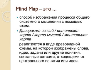 Mind Map – это …
 способ изображения процесса общего
системного мышления с помощью
схем.
 Диаграмма связей / интеллект-
карта / карта мыслей / ментальная
карта
реализуется в виде древовидной
схемы, на которой изображены слова,
идеи, задачи или другие понятия,
связанные ветвями, отходящими от
центрального понятия или идеи.
 