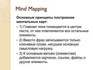 Mind Mapping
Основные принципы построения
ментальных карт:
 1) Главная тема помещается в центре
листа, от нее ответвляются все остальные
элементы.
 2) Вместо фраз записываются только
ключевые слова, несущие основную
смысловую нагрузку.
 3) К основным веткам (элементам)
добавляются картинки, ссылки, файлы и
другие элементы.
 