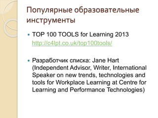 Популярные образовательные
инструменты
 TOP 100 TOOLS for Learning 2013
http://c4lpt.co.uk/top100tools/
 Разработчик списка: Jane Hart
(Independent Advisor, Writer, International
Speaker on new trends, technologies and
tools for Workplace Learning at Centre for
Learning and Performance Technologies)
 