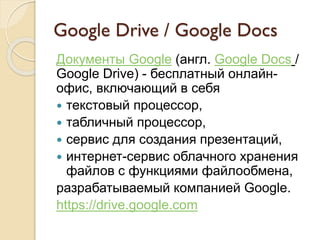 Google Drive / Google Docs
Документы Google (англ. Google Docs /
Google Drive) - бесплатный онлайн-
офис, включающий в себя
 текстовый процессор,
 табличный процессор,
 сервис для создания презентаций,
 интернет-сервис облачного хранения
файлов с функциями файлообмена,
разрабатываемый компанией Google.
https://drive.google.com
 