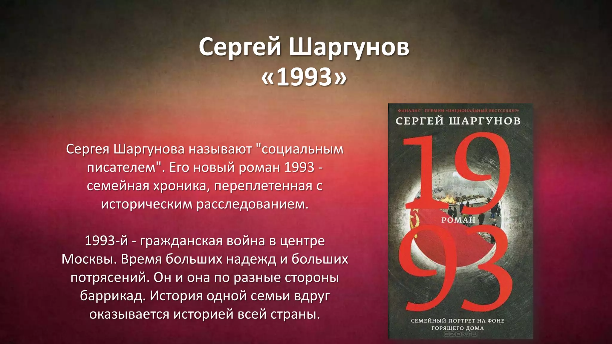 Сергей Шаргунов
«1993»
Сергея Шаргунова называют "социальным
писателем". Его новый роман 1993 -
семейная хроника, переплетенная с
историческим расследованием.
1993-й - гражданская война в центре
Москвы. Время больших надежд и больших
потрясений. Он и она по разные стороны
баррикад. История одной семьи вдруг
оказывается историей всей страны.
 