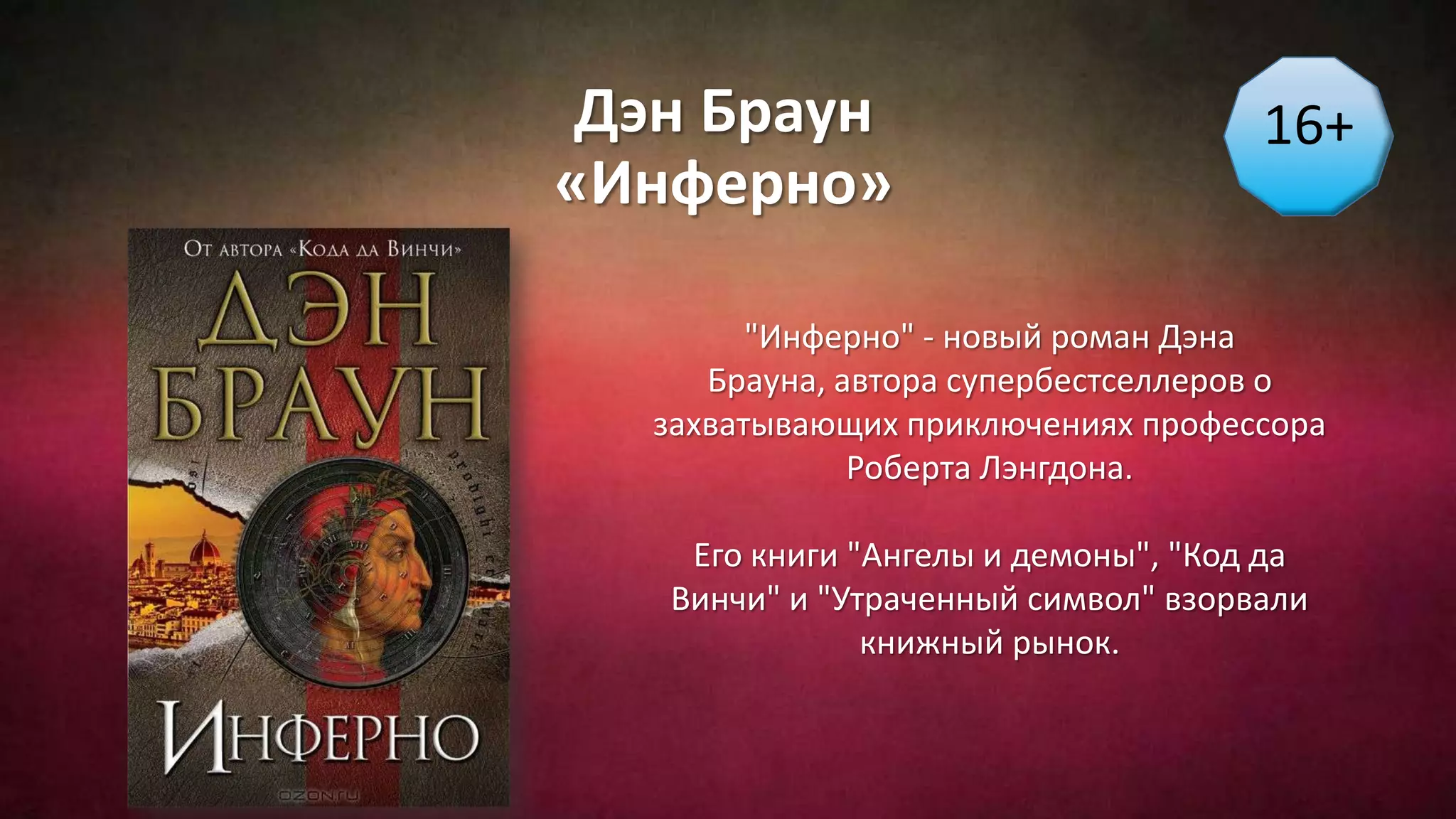 Дэн Браун
«Инферно»
16+
"Инферно" - новый роман Дэна
Брауна, автора супербестселлеров о
захватывающих приключениях профессора
Роберта Лэнгдона.
Его книги "Ангелы и демоны", "Код да
Винчи" и "Утраченный символ" взорвали
книжный рынок.
 