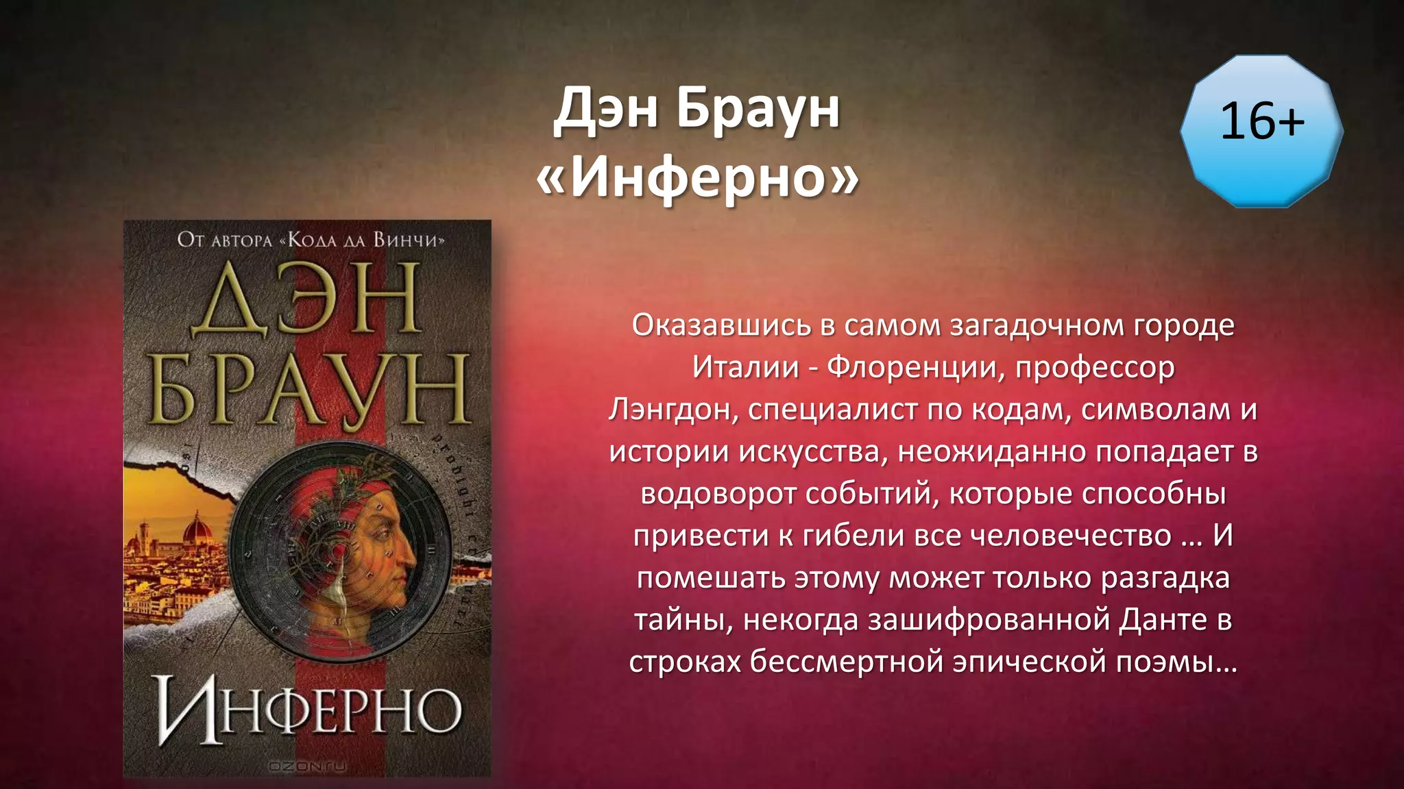 Дэн Браун
«Инферно»
16+
Оказавшись в самом загадочном городе
Италии - Флоренции, профессор
Лэнгдон, специалист по кодам, символам и
истории искусства, неожиданно попадает в
водоворот событий, которые способны
привести к гибели все человечество … И
помешать этому может только разгадка
тайны, некогда зашифрованной Данте в
строках бессмертной эпической поэмы…
 