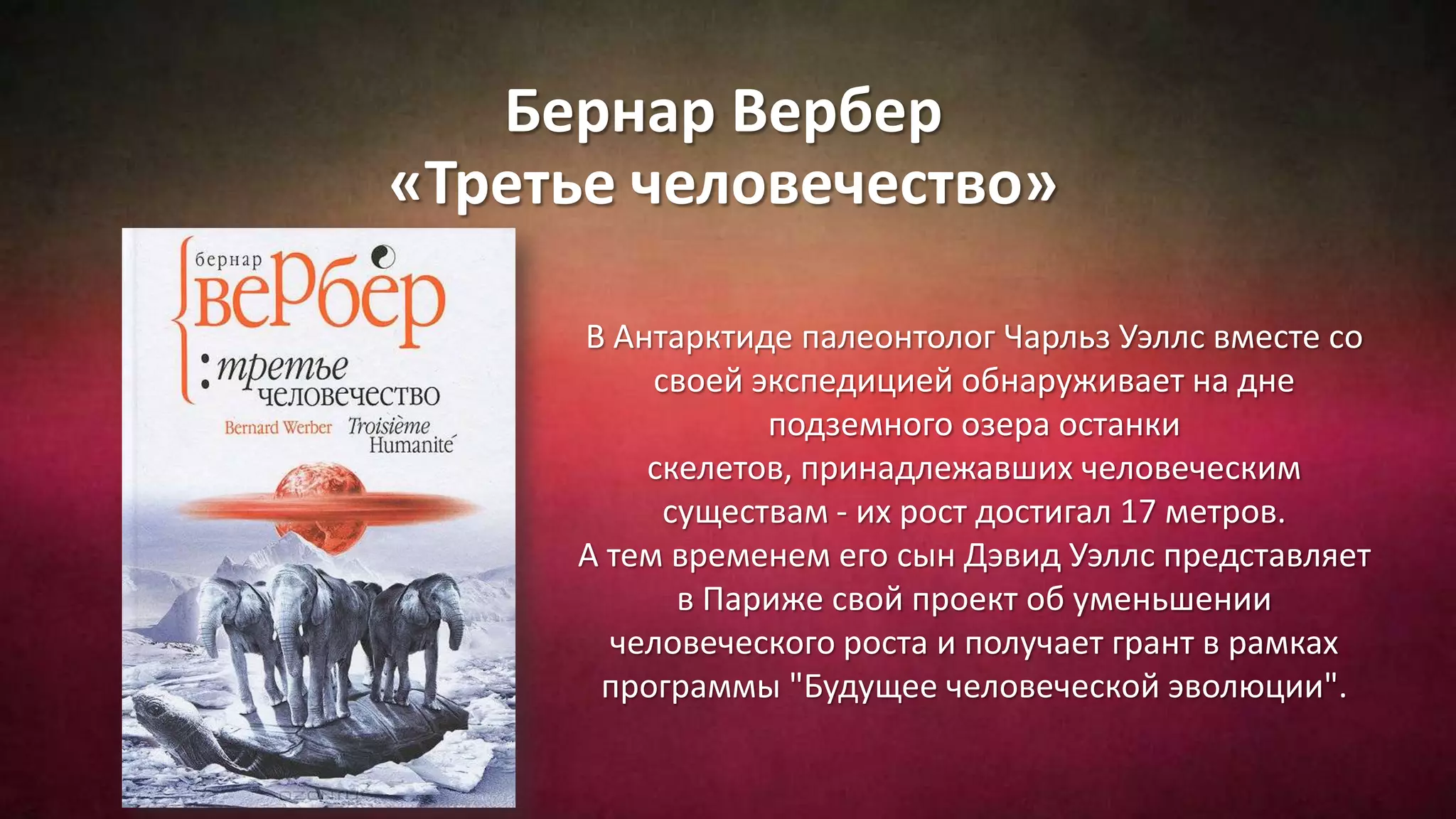 Бернар Вербер
«Третье человечество»
В Антарктиде палеонтолог Чарльз Уэллс вместе со
своей экспедицией обнаруживает на дне
подземного озера останки
скелетов, принадлежавших человеческим
существам - их рост достигал 17 метров.
А тем временем его сын Дэвид Уэллс представляет
в Париже свой проект об уменьшении
человеческого роста и получает грант в рамках
программы "Будущее человеческой эволюции".
 