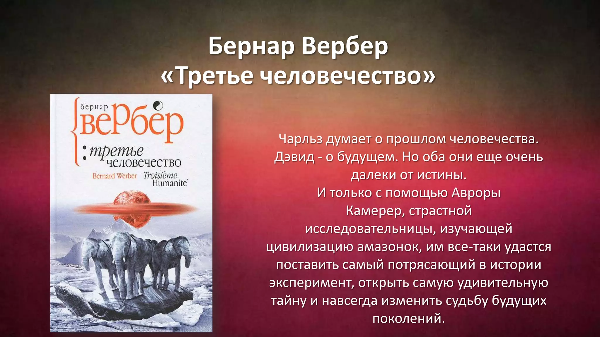Бернар Вербер
«Третье человечество»
Чарльз думает о прошлом человечества.
Дэвид - о будущем. Но оба они еще очень
далеки от истины.
И только с помощью Авроры
Камерер, страстной
исследовательницы, изучающей
цивилизацию амазонок, им все-таки удастся
поставить самый потрясающий в истории
эксперимент, открыть самую удивительную
тайну и навсегда изменить судьбу будущих
поколений.
 