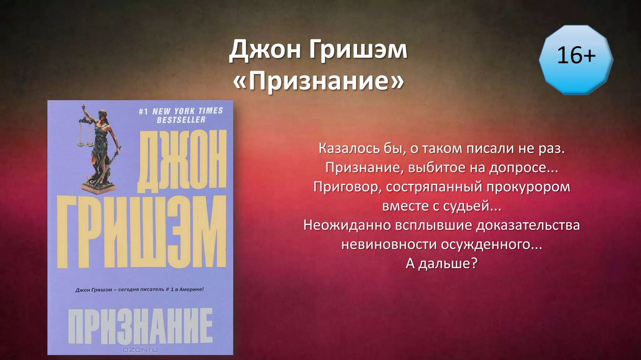 Джон Гришэм
«Признание»
16+
Казалось бы, о таком писали не раз.
Признание, выбитое на допросе...
Приговор, состряпанный прокурором
вместе с судьей...
Неожиданно всплывшие доказательства
невиновности осужденного...
А дальше?
 