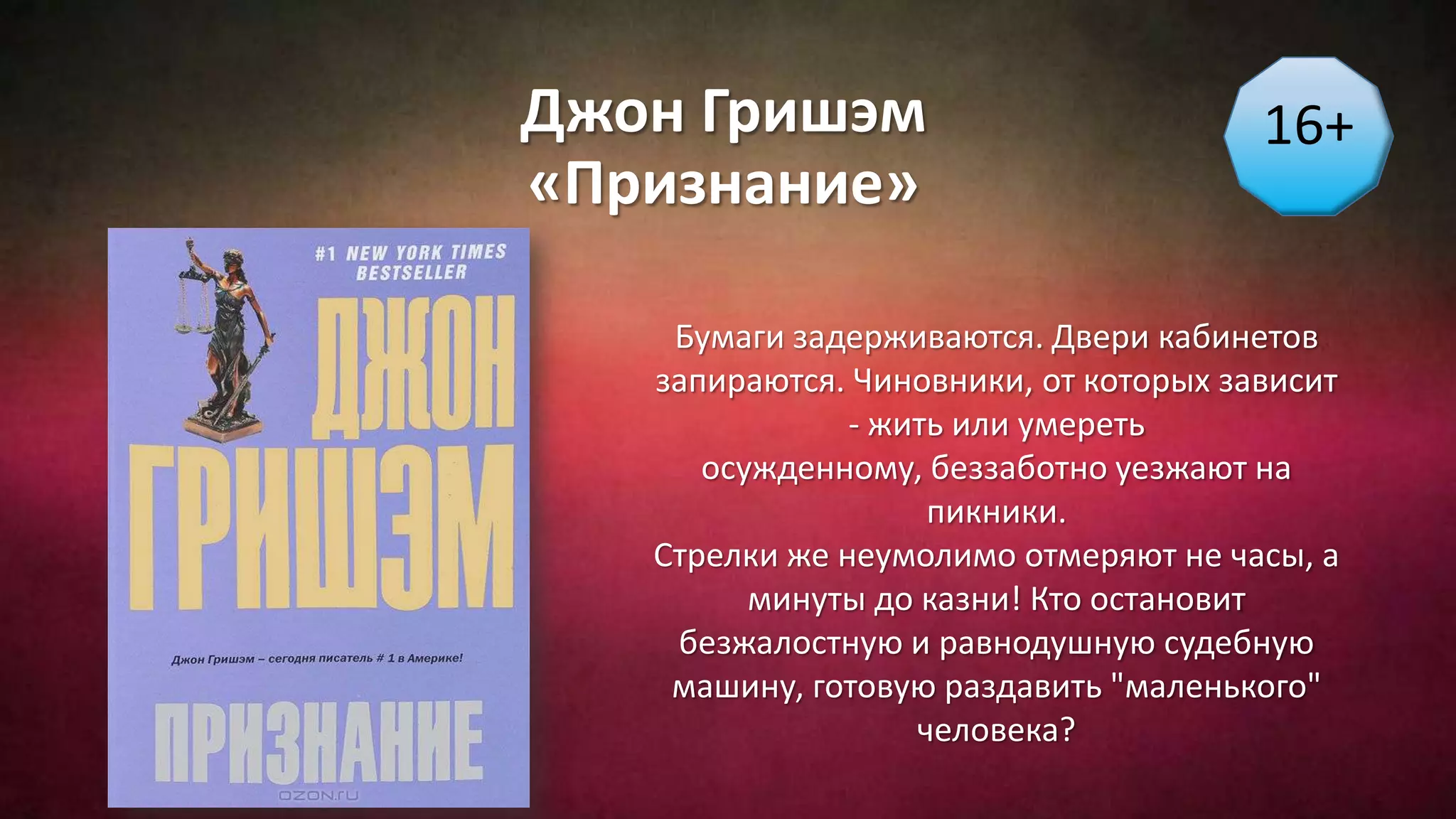 Джон Гришэм
«Признание»
16+
Бумаги задерживаются. Двери кабинетов
запираются. Чиновники, от которых зависит
- жить или умереть
осужденному, беззаботно уезжают на
пикники.
Стрелки же неумолимо отмеряют не часы, а
минуты до казни! Кто остановит
безжалостную и равнодушную судебную
машину, готовую раздавить "маленького"
человека?
 