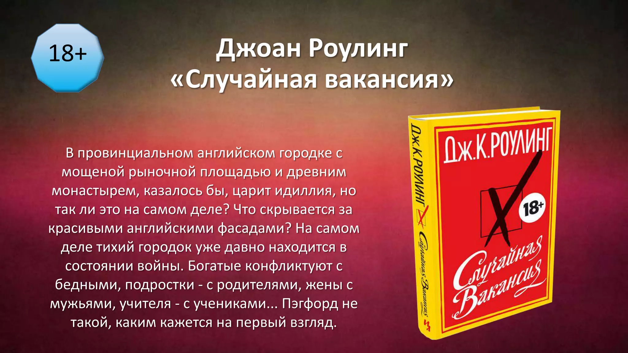 Джоан Роулинг
«Случайная вакансия»
В провинциальном английском городке с
мощеной рыночной площадью и древним
монастырем, казалось бы, царит идиллия, но
так ли это на самом деле? Что скрывается за
красивыми английскими фасадами? На самом
деле тихий городок уже давно находится в
состоянии войны. Богатые конфликтуют с
бедными, подростки - с родителями, жены с
мужьями, учителя - с учениками... Пэгфорд не
такой, каким кажется на первый взгляд.
18+
 