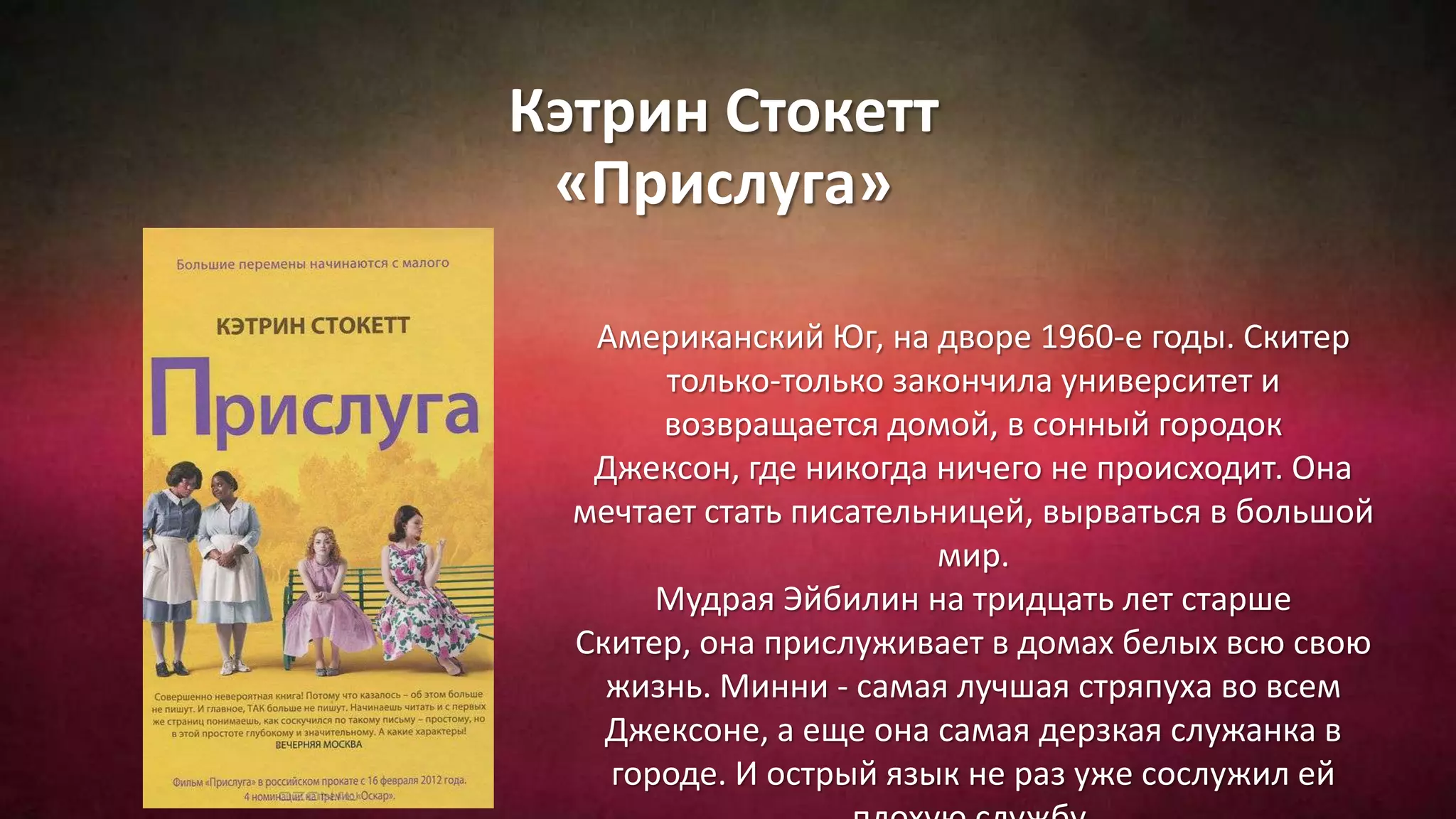 Кэтрин Стокетт
«Прислуга»
Американский Юг, на дворе 1960-е годы. Скитер
только-только закончила университет и
возвращается домой, в сонный городок
Джексон, где никогда ничего не происходит. Она
мечтает стать писательницей, вырваться в большой
мир.
Мудрая Эйбилин на тридцать лет старше
Скитер, она прислуживает в домах белых всю свою
жизнь. Минни - самая лучшая стряпуха во всем
Джексоне, а еще она самая дерзкая служанка в
городе. И острый язык не раз уже сослужил ей
 