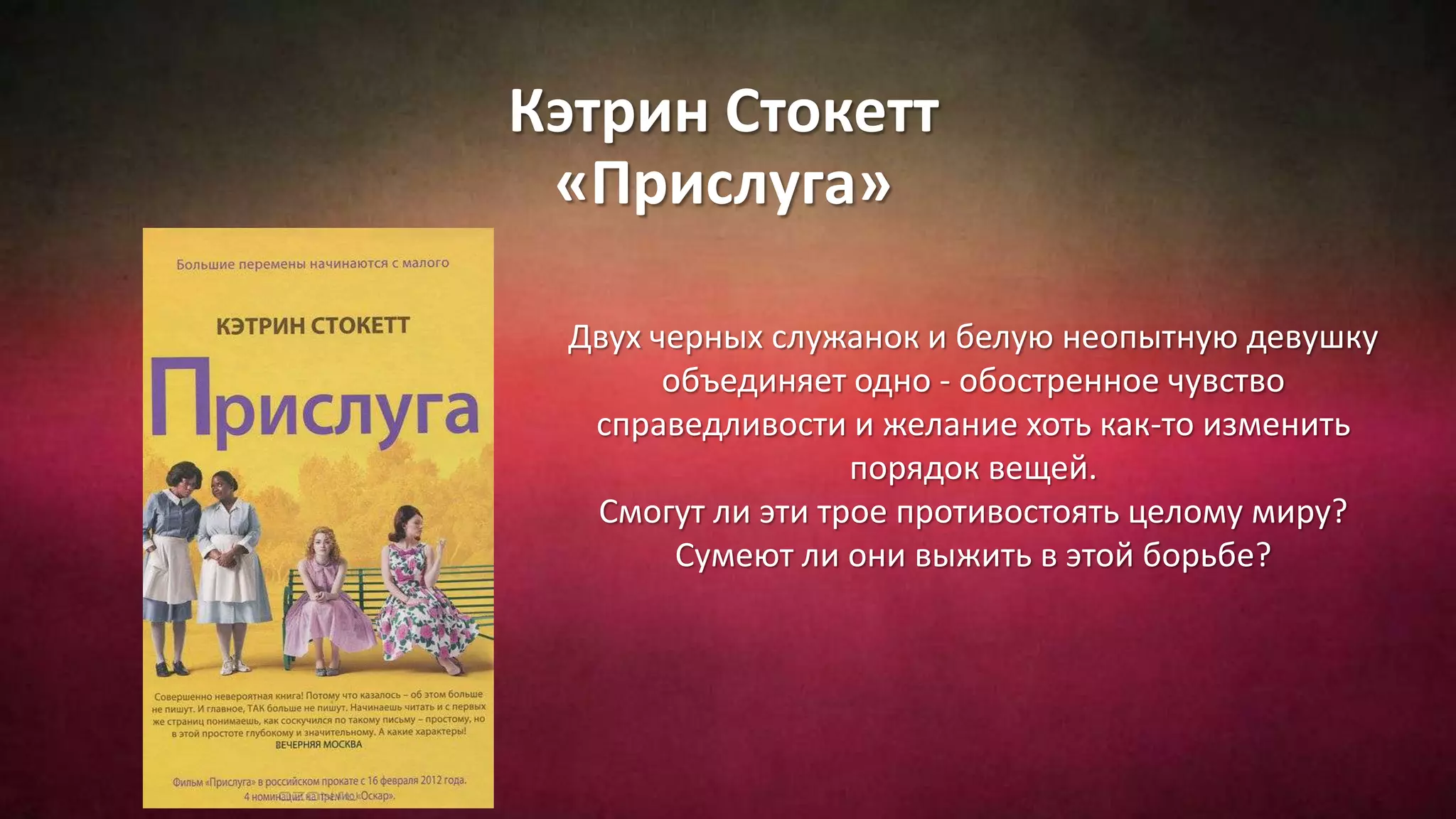 Кэтрин Стокетт
«Прислуга»
Двух черных служанок и белую неопытную девушку
объединяет одно - обостренное чувство
справедливости и желание хоть как-то изменить
порядок вещей.
Смогут ли эти трое противостоять целому миру?
Сумеют ли они выжить в этой борьбе?
 