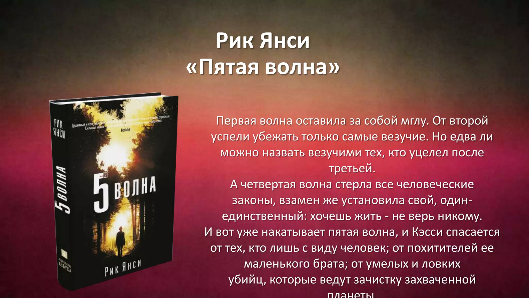 Рик Янси
«Пятая волна»
Первая волна оставила за собой мглу. От второй
успели убежать только самые везучие. Но едва ли
можно назвать везучими тех, кто уцелел после
третьей.
А четвертая волна стерла все человеческие
законы, взамен же установила свой, один-
единственный: хочешь жить - не верь никому.
И вот уже накатывает пятая волна, и Кэсси спасается
от тех, кто лишь с виду человек; от похитителей ее
маленького брата; от умелых и ловких
убийц, которые ведут зачистку захваченной
 