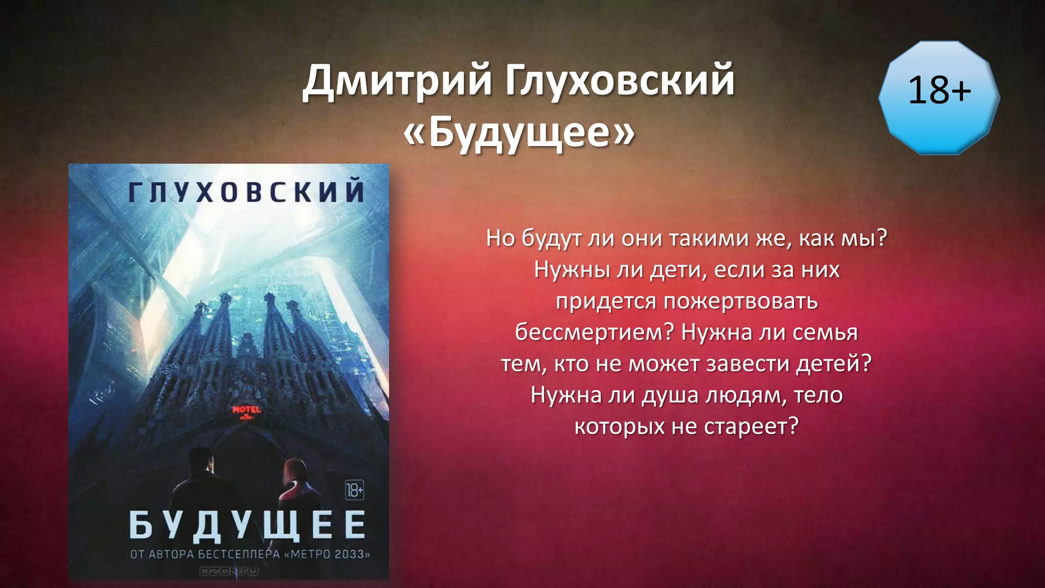 Дмитрий Глуховский
«Будущее»
18+
Но будут ли они такими же, как мы?
Нужны ли дети, если за них
придется пожертвовать
бессмертием? Нужна ли семья
тем, кто не может завести детей?
Нужна ли душа людям, тело
которых не стареет?
 