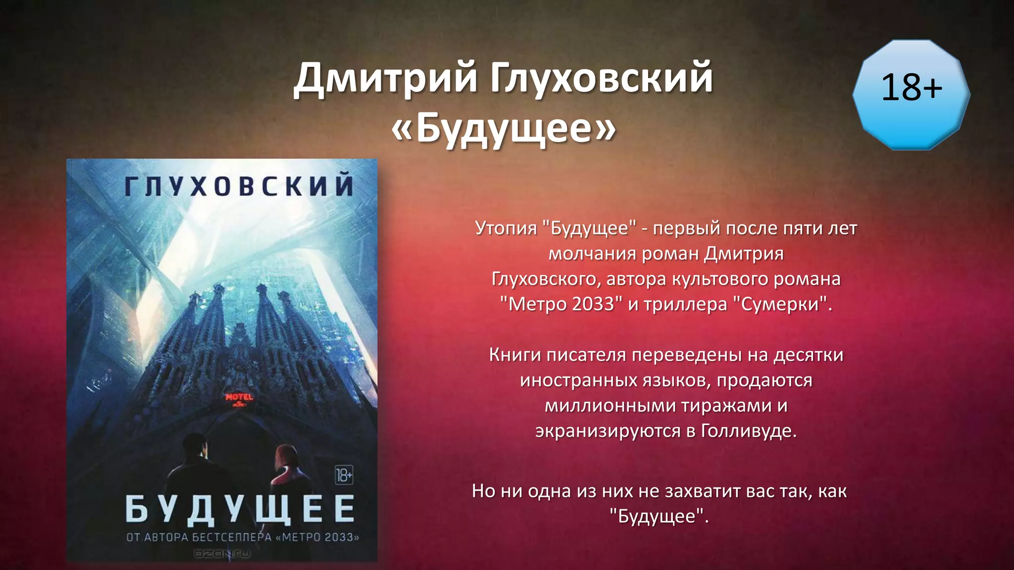 Дмитрий Глуховский
«Будущее»
18+
Утопия "Будущее" - первый после пяти лет
молчания роман Дмитрия
Глуховского, автора культового романа
"Метро 2033" и триллера "Сумерки".
Книги писателя переведены на десятки
иностранных языков, продаются
миллионными тиражами и
экранизируются в Голливуде.
Но ни одна из них не захватит вас так, как
"Будущее".
 
