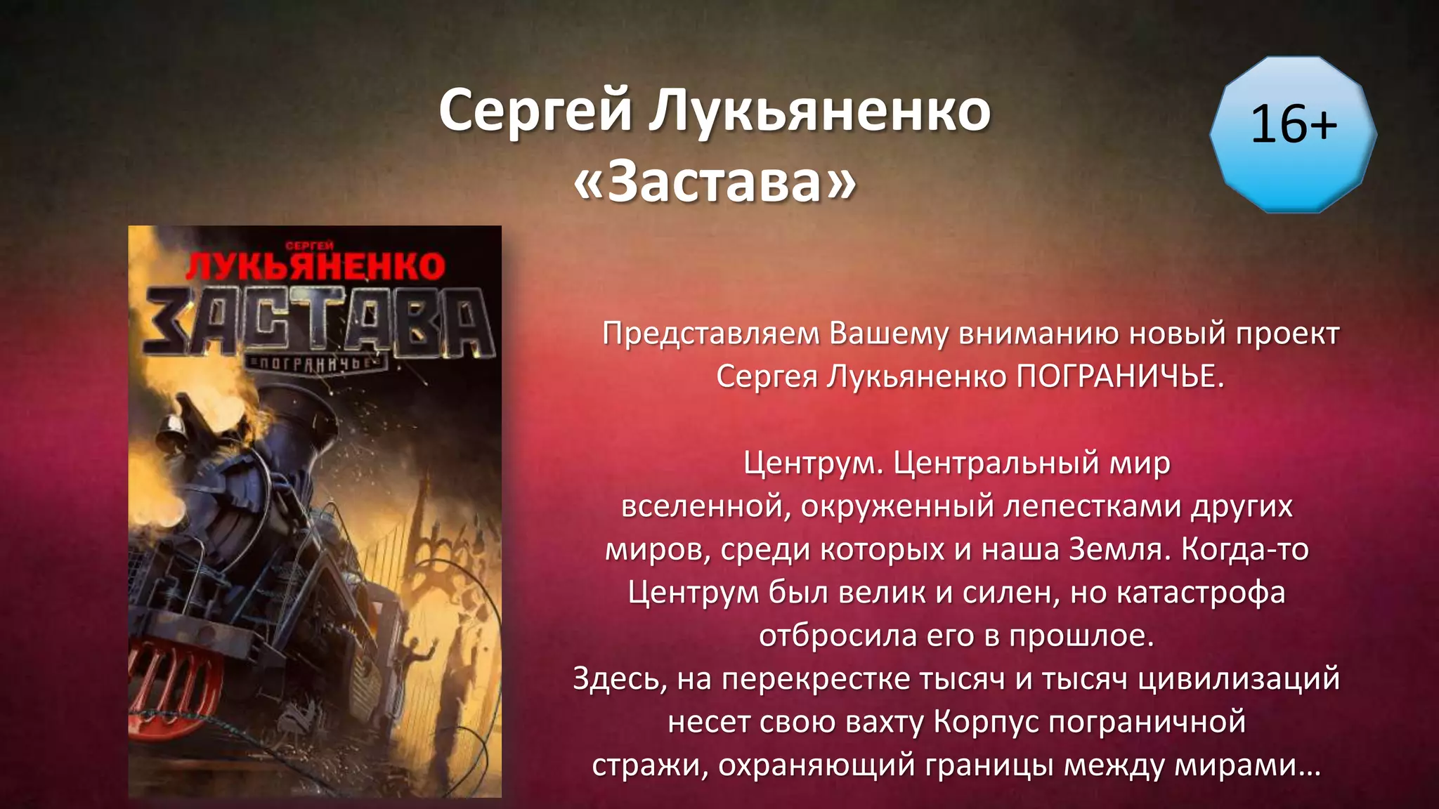 Сергей Лукьяненко
«Застава»
16+
Представляем Вашему вниманию новый проект
Сергея Лукьяненко ПОГРАНИЧЬЕ.
Центрум. Центральный мир
вселенной, окруженный лепестками других
миров, среди которых и наша Земля. Когда-то
Центрум был велик и силен, но катастрофа
отбросила его в прошлое.
Здесь, на перекрестке тысяч и тысяч цивилизаций
несет свою вахту Корпус пограничной
стражи, охраняющий границы между мирами…
 