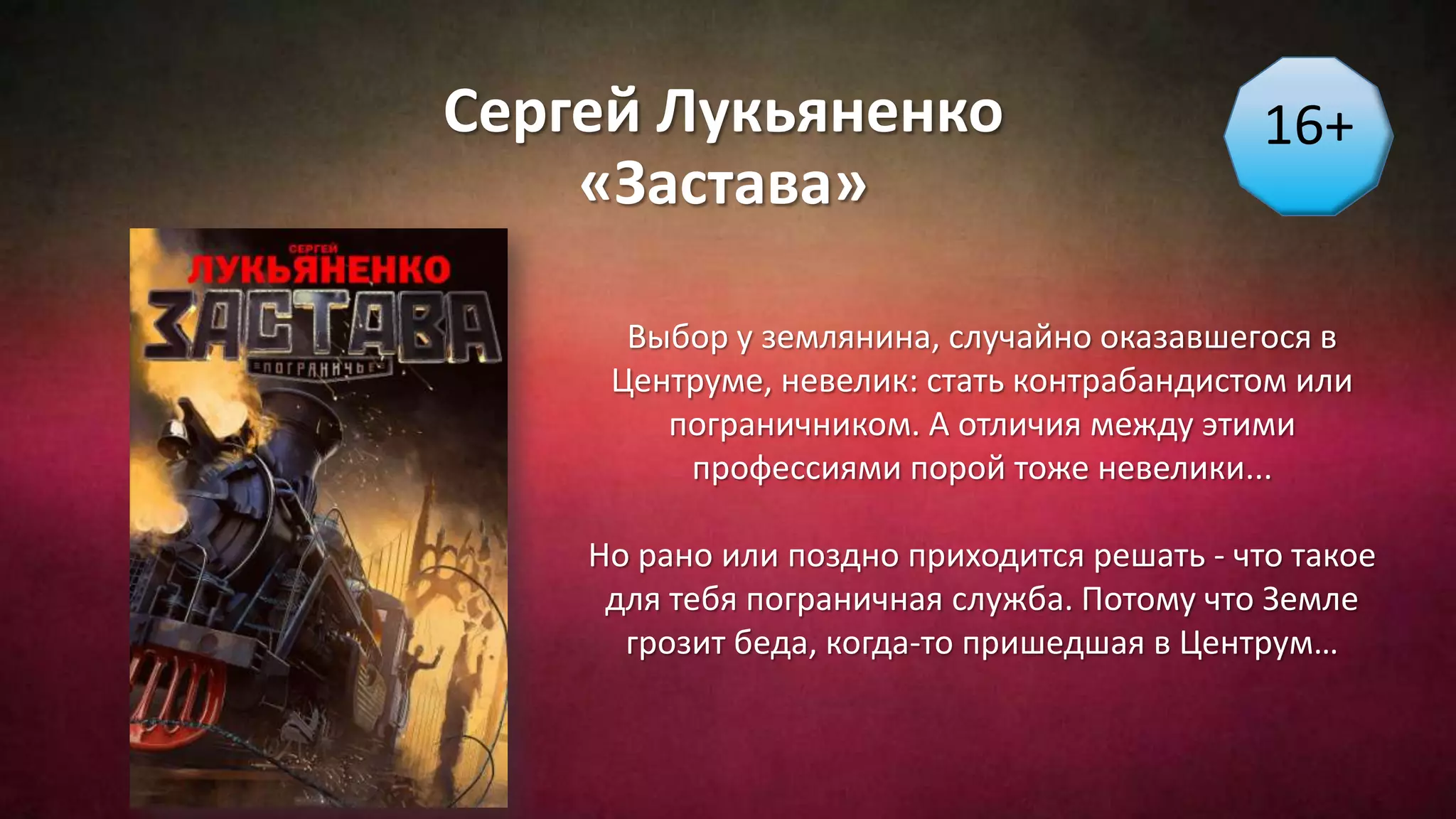 Сергей Лукьяненко
«Застава»
16+
Выбор у землянина, случайно оказавшегося в
Центруме, невелик: стать контрабандистом или
пограничником. А отличия между этими
профессиями порой тоже невелики...
Но рано или поздно приходится решать - что такое
для тебя пограничная служба. Потому что Земле
грозит беда, когда-то пришедшая в Центрум…
 