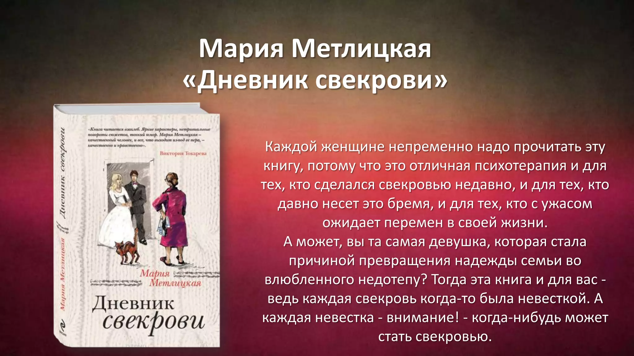 Мария Метлицкая
«Дневник свекрови»
Каждой женщине непременно надо прочитать эту
книгу, потому что это отличная психотерапия и для
тех, кто сделался свекровью недавно, и для тех, кто
давно несет это бремя, и для тех, кто с ужасом
ожидает перемен в своей жизни.
А может, вы та самая девушка, которая стала
причиной превращения надежды семьи во
влюбленного недотепу? Тогда эта книга и для вас -
ведь каждая свекровь когда-то была невесткой. А
каждая невестка - внимание! - когда-нибудь может
стать свекровью.
 