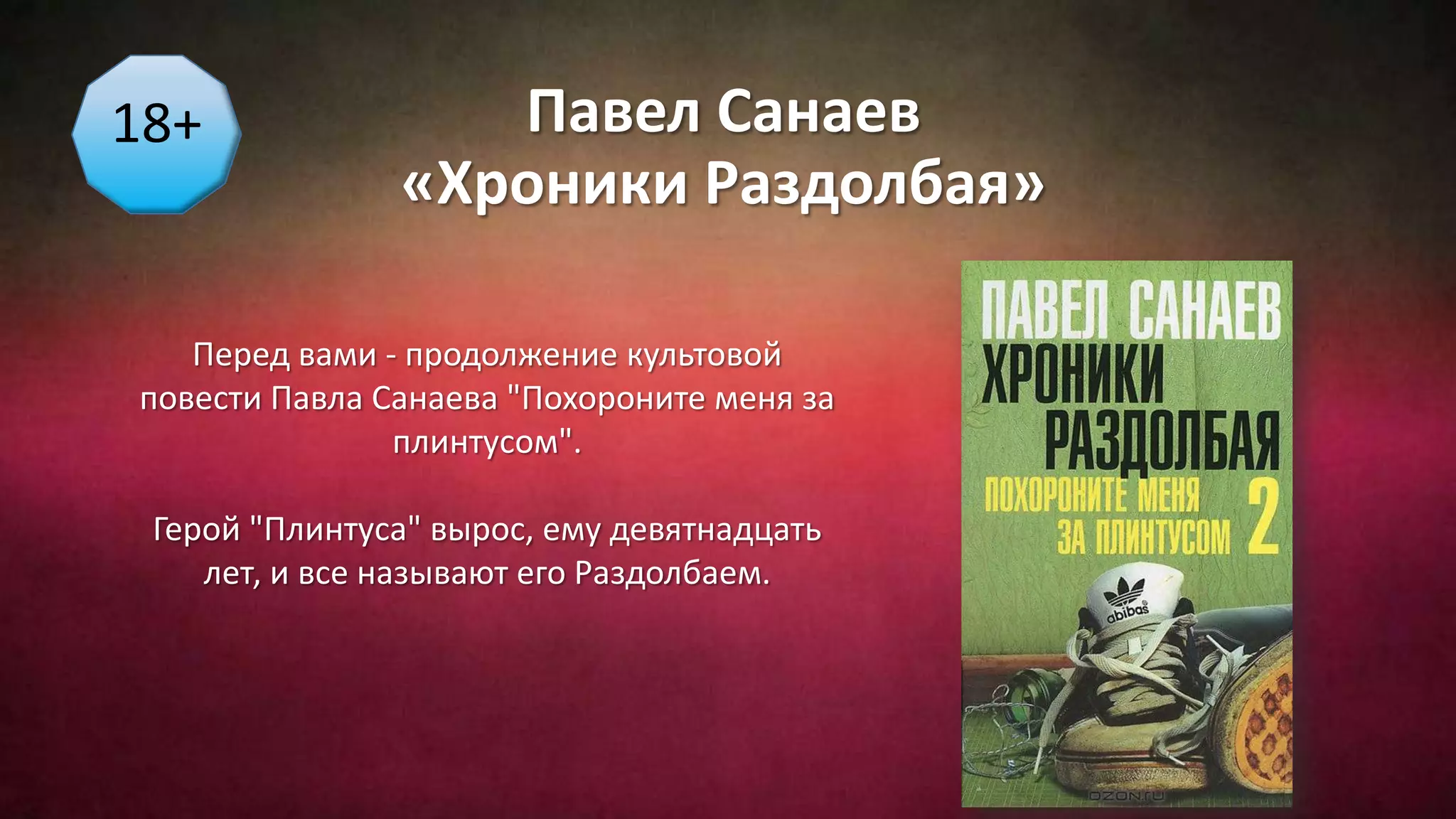 Павел Санаев
«Хроники Раздолбая»
18+
Перед вами - продолжение культовой
повести Павла Санаева "Похороните меня за
плинтусом".
Герой "Плинтуса" вырос, ему девятнадцать
лет, и все называют его Раздолбаем.
 