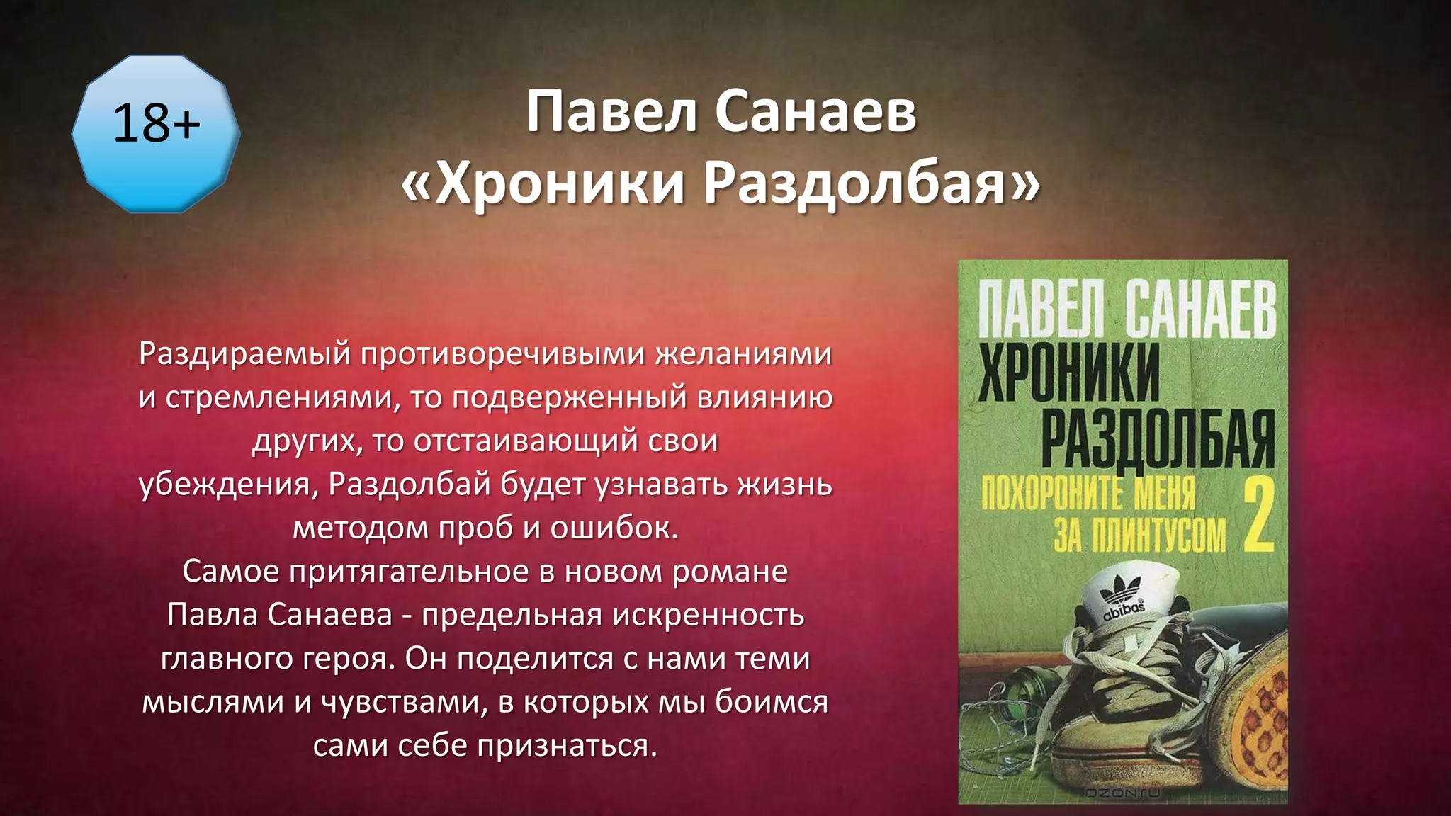 Павел Санаев
«Хроники Раздолбая»
18+
Раздираемый противоречивыми желаниями
и стремлениями, то подверженный влиянию
других, то отстаивающий свои
убеждения, Раздолбай будет узнавать жизнь
методом проб и ошибок.
Самое притягательное в новом романе
Павла Санаева - предельная искренность
главного героя. Он поделится с нами теми
мыслями и чувствами, в которых мы боимся
сами себе признаться.
 