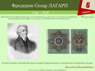 Издательский дом «Первое сентября» // www.1september.ru
6
апреля
Фредерик Сезар ЛАГАРП
1754 – 1838
260 лет со дня рождения
Швейцарский государственный и военный деятель; руссоист, воспитатель будущего
императора Александра I и великого князя Константина Павловича
На фото справа: Российский орден Андрея Первозванного, которым был награждён Лагарп.
 