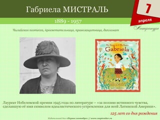 Издательский дом «Первое сентября» // www.1september.ru
7
апреля
Габриела МИСТРАЛЬ
1889 - 1957
125 лет со дня рождения
Чилийская поэтесса, просветительница, правозащитница, дипломат
Лауреат Нобелевской премии 1945 года по литературе – «за поэзию истинного чувства,
сделавшую её имя символом идеалистического устремления для всей Латинской Америки».
 