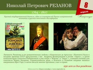 Издательский дом «Первое сентября» // www.1september.ru
8
апреля
Николай Петрович РЕЗАНОВ
1764 - 1807
250 лет со дня рождения
Русский государственный деятель, один из основателей Русско-американской
компании и русских поселений в Калифорнии
Личность Рязанова и его романтическая любовь к Консепсьон де Аргуэльо (Кончите) была в
поздние времена СССР прославлена у нас Андреем Вознесенским в поэме «Авось», а затем
композитором Алексеем Рыбниковым в рок-опере «“Юнона” и “Авось”», ставшей основой для
спектакля Марка Захарова. Справедливости ради, о Кончите и Резанове впервые написал
американец Брет Гарт, а затем писали многие прозаики у нас в стране.
 