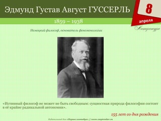 Издательский дом «Первое сентября» // www.1september.ru
8
апреля
Эдмунд Густав Август ГУССЕРЛЬ
1859 – 1938
155 лет со дня рождения
Немецкий философ, основатель феноменологии
«Истинный философ не может не быть свободным: сущностная природа философии состоит
в её крайне радикальной автономии».
 