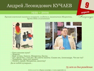 Издательский дом «Первое сентября» // www.1september.ru
9
апреля
Андрей Леонидович КУЧАЕВ
1939 – 2009
75 лет со дня рождения
Русский советский писатель-юморист; создатель знаменитого Михрютки,
дуэта дяди и племянника
– Енто восьмое купе?
– Девятое.
– Ещё лучше. Заноси, Михрютка, баулы.
– Тут, вроде бы, у нас все. Все места заняты. Скажи им, Александра. Что же ты?
– Товарищи, здесь всё занято!
– Ничего, давай, Михрютка, авосечку!
Да не побей пузырьки…
 