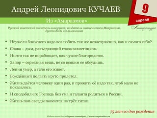 Издательский дом «Первое сентября» // www.1september.ru
9
апреля
Андрей Леонидович КУЧАЕВ
Из «Амаразмов»
75 лет со дня рождения
Русский советский писатель-юморист; создатель знаменитого Михрютки,
дуэта дяди и племянника
 Неужели ближнего надо возлюбить так же незаслуженно, как и самого себя?
 Слава – дым, разъедающий глаза завистников.
 Ничто так не порабощает, как чужое благородство.
 Запор – серьезная вещь, не со всяким ее обсудишь.
 Ленин умер, а тело его живет.
 Рождённый ползать круто пролетел.
 Жизнь даётся человеку один раз, и прожить её надо так, чтоб мало не
показалось.
 И сподобил его Господь без ума и таланта родиться в России.
 Жизнь поп-звезды покоится на трёх хитах.
 