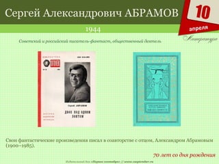 Издательский дом «Первое сентября» // www.1september.ru
10
апреля
Сергей Александрович АБРАМОВ
1944
70 лет со дня рождения
Советский и российский писатель-фантаст, общественный деятель
Свои фантастические произведения писал в соавторстве с отцом, Александром Абрамовым
(1900–1985).
 