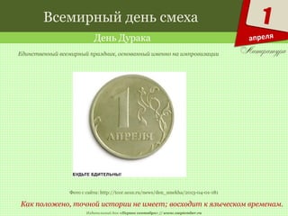 Издательский дом «Первое сентября» // www.1september.ru
1
апреля
Всемирный день смеха
День Дурака
Как положено, точной истории не имеет; восходит к языческом временам.
Единственный всемирный праздник, основанный именно на импровизации
Фото с сайта: http://tcor.ucoz.ru/news/den_smekha/2013-04-01-181
 