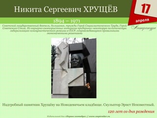 Издательский дом «Первое сентября» // www.1september.ru
17
апреля
Никита Сергеевич ХРУЩЁВ
1894 – 1971
120 лет со дня рождения
Советский государственный деятель, большевик, трижды Герой Социалистического Труда, Герой
Советского Союза. Из карьерно-своекорыстных интересов предпринял некоторую политическую
либерализацию коммунистического режима в СССР, сопровождавшуюся провальными
экономическими решениями
Надгробный памятник Хрущёву на Новодевичьем кладбище. Скульптор Эрнст Неизвестный.
 