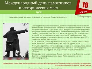 Издательский дом «Первое сентября» // www.1september.ru
18
апреля
Международный день памятников
и исторических мест
1984
Празднуется с 1984 года по инициативе Ассамблеи Международного совета по вопросам охраны памятников
и достопримечательных мест при ЮНЕСКО
День всемирного наследия, праздник, о котором должны знать все
Сейчас утверждается концепция, согласно которой памятники тоже
должны жить своей жизнью, в которую не надо вмешиваться. С этим
трудно согласиться. Одно дело, когда нетерпеливый шалун стреляет
из гранатомёта в филейную часть памятника всемирному смутьяну
Ленину у Финляндского вокзала и совсем другое – когда хулиганы в
который раз отпиливают голову копенгагенской Русалочке. Как
можно сравнивать олицетворение террора и российского горя-ХХ с
символом любви и верности…
Надо полагать, голову Русалочке пилят радикалы такого же склада,
что и радикалы, громившие Россию в 1917 и других годах.
А тот, кто стрелял по грузной фигуре вождя-провокатора, лишь давал
знак властям: когда же наконец вы возьмётесь за освобождение
пространства культурной столицы России от большевистских
уродов?!
Между прочим, в таком виде Ленин смотрится куда бодрее и веселее.
Так что реставрировать его не надо. Хотя, кажется, всё же
отреставрировали.
 
