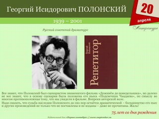 Издательский дом «Первое сентября» // www.1september.ru
20
апреля
Георгий Исидорович ПОЛОНСКИЙ
1939 – 2001
75 лет со дня рождения
Русский советский драматург
Все знают, что Полонский был сценаристом знаменитого фильма «Доживём до понедельника», но далеко
не все знают, что в основу сценария была положена его пьеса «Подсвечник Чаадаева», по смыслу во
многом противоположная тому, что мы увидели в фильме. Вопреки авторской воле.
Надо сказать, что судьба наследия Полонского до сих пор остаётся драматической – большинство его пьес
и других произведений не только что не поставлены и не изданы – даже не прочитаны. Жаль!
 