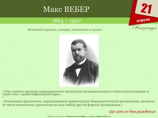 Издательский дом «Первое сентября» // www.1september.ru
21
апреля
Макс ВЕБЕР
1864 – 1920
150 лет со дня рождения
Немецкий социолог, историк, экономист и юрист
«Удел нашего времени характеризуется процессами рационализации и интеллектуализации и,
сверх того, «демистификацией мира».
*
«Решающим аргументом, определяющим превосходство бюрократической организации, является
её чисто техническое превосходство над любой другой формой организации.»
 