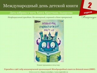 Издательский дом «Первое сентября» // www.1september.ru
2
апреля
Международный день детской книги
Дата избрана в честь Ханса Кристиана Андерсена
Учрежден в 1967 году некоммерческой организацией Международный совет по детской книге (IBBY).
Неофициальный праздник. Но всемирный, хороший и даже прекрасный
Плакат праздника в 2014 году.
 