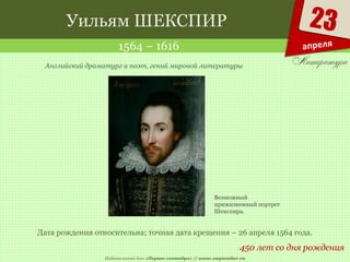 Издательский дом «Первое сентября» // www.1september.ru
23
апреля
Уильям ШЕКСПИР
1564 – 1616
450 лет со дня рождения
Английский драматург и поэт, гений мировой литературы
Дата рождения относительна; точная дата крещения – 26 апреля 1564 года.
Возможный
прижизненный портрет
Шекспира.
 