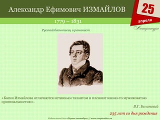 Издательский дом «Первое сентября» // www.1september.ru
25
апреля
Александр Ефимович ИЗМАЙЛОВ
1779 – 1831
235 лет со дня рождения
Русский баснописец и романист
«Басни Измайлова отличаются истинным талантом и пленяют какою-то мужиковатою
оригинальностию».
В.Г. Белинский
 