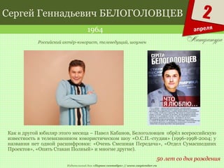 Издательский дом «Первое сентября» // www.1september.ru
2
апреля
Сергей Геннадьевич БЕЛОГОЛОВЦЕВ
1964
50 лет со дня рождения
Российский актёр-юморист, телеведущий, шоумен
Как и другой юбиляр этого месяца – Павел Кабанов, Белоголовцев обрёл всероссийскую
известность в телевизионном юмористическом шоу «О.С.П.-студия» (1996-1998-2004; у
названия нет одной расшифровки: «Очень Смешная Передача», «Отдел Сумасшедших
Проектов», «Опять Стакан Полный» и многие другие).
 
