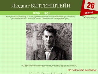 Издательский дом «Первое сентября» // www.1september.ru
26
апреля
Людвиг ВИТГЕНШТЕЙН
1889 – 1951
125 лет со дня рождения
Австрийский философ и логик, представитель аналитической философии;
участник Первой мировой войны (на стороне Австро-Венгрии)
«О чем невозможно говорить, о том следует молчать».
 