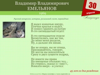 Издательский дом «Первое сентября» // www.1september.ru
30
апреля
Владимир Владимирович
ЕМЕЛЬЯНОВ
1969
45 лет со дня рождения
Русский ассиролог, историк, религиовед, поэт, переводчик
Я надел кошачью шкуру,
Птичьи крылья я надел,
И пошел хранить культуру
В сто пятнадцатый отдел.
В сто пятнадцатом отделе
Возмутились, как же так,
До меня меня раздели,
Ну, а дальше им никак.
Вы не кошка, вы не птица,
Признавайтесь, говорят,
Не могли вы воплотиться
Сразу в двух существ подряд,
Не имеете вы права
На вмещенье стольких тел...
Не стерпел, сказал я «мяу!»,
Взвился вверх - и улетел.
 