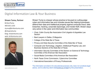 Digital Business Risk
www.brittontuma.com © 2014 Shawn E. Tuma 1
Digital Information Law & Your Business
Shawn Tuma, Partner
BrittonTuma
469.635.1335
stuma@brittontuma.com
@shawnetuma
blog: shawnetuma.com
web: brittontuma.com
Shawn Tuma is a lawyer whose practice is focused on cutting-edge
cyber and information law and includes issues like helping businesses
defend their data and intellectual property against computer fraud, data
breaches, hacking, corporate espionage, and insider theft. Shawn stays
very active in the cyber and information law communities:
 Chair, Collin County Bar Association Civil Litigation & Appellate Law
Section
 Best Lawyers in Dallas, D Magazine
 College of the State Bar of Texas
 Privacy and Data Security Committee of the State Bar of Texas
 Computer and Technology, Litigation, Intellectual Property Law, and
Business Sections of the State Bar of Texas
 Information Security Committee of the Section on Science & Technology
Committee of the American Bar Association
 Social Media Committee of the American Bar Association
 North Texas Crime Commission, Cybercrime Committee
 International Association of Privacy Professionals
The information provided is for educational purposes only, does not constitute legal
advice, and no attorney-client relationship is created by this presentation.
 