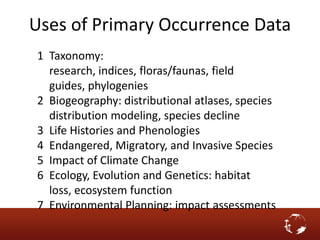 1 Taxonomy:
research, indices, floras/faunas, field
guides, phylogenies
2 Biogeography: distributional atlases, species
distribution modeling, species decline
3 Life Histories and Phenologies
4 Endangered, Migratory, and Invasive Species
5 Impact of Climate Change
6 Ecology, Evolution and Genetics: habitat
loss, ecosystem function
7 Environmental Planning: impact assessments
Uses of Primary Occurrence Data
 