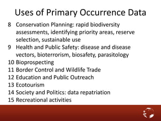 Uses of Primary Occurrence Data
8 Conservation Planning: rapid biodiversity
assessments, identifying priority areas, reserve
selection, sustainable use
9 Health and Public Safety: disease and disease
vectors, bioterrorism, biosafety, parasitology
10 Bioprospecting
11 Border Control and Wildlife Trade
12 Education and Public Outreach
13 Ecotourism
14 Society and Politics: data repatriation
15 Recreational activities
 