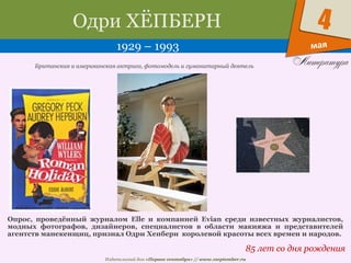 Издательский дом «Первое сентября» // www.1september.ru
мая
4Одри ХЁПБЕРН
1929 – 1993
85 лет со дня рождения
Британская и американская актриса, фотомодель и гуманитарный деятель
Опрос, проведённый журналом Elle и компанией Evian среди известных журналистов,
модных фотографов, дизайнеров, специалистов в области макияжа и представителей
агентств манекенщиц, признал Одри Хепберн королевой красоты всех времен и народов.
 
